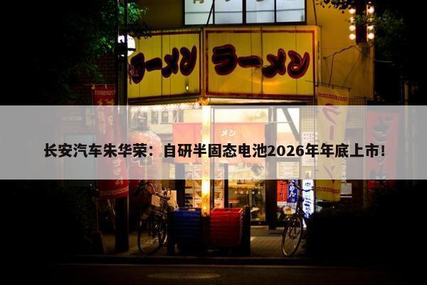 长安汽车朱华荣：自研半固态电池2026年年底上市！