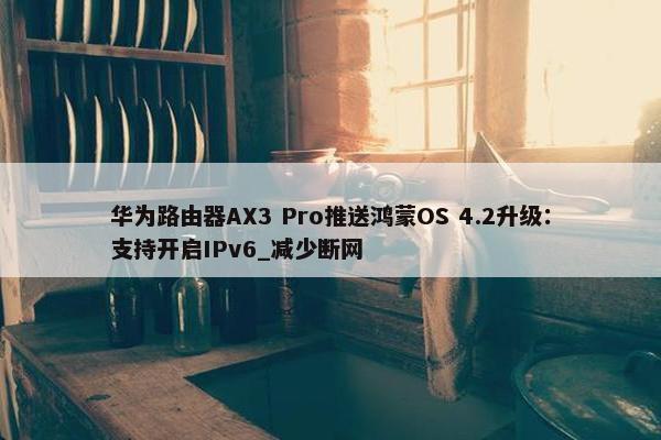 华为路由器AX3 Pro推送鸿蒙OS 4.2升级：支持开启IPv6_减少断网