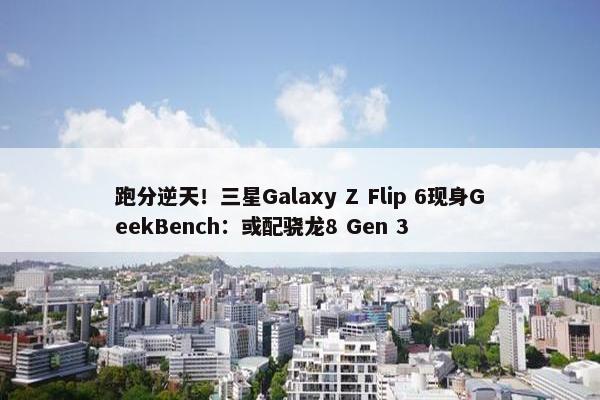 跑分逆天！三星Galaxy Z Flip 6现身GeekBench：或配骁龙8 Gen 3