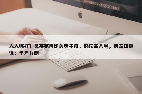 人人喊打？吴宗宪再炮轰黄子佼，怒斥王八蛋，网友却嘲讽：半斤八两