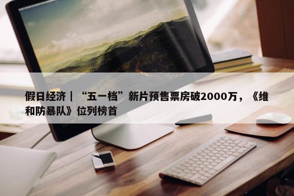 假日经济｜“五一档”新片预售票房破2000万，《维和防暴队》位列榜首