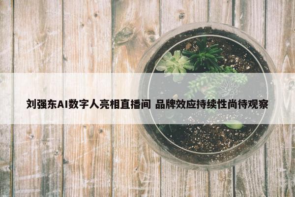 刘强东AI数字人亮相直播间 品牌效应持续性尚待观察