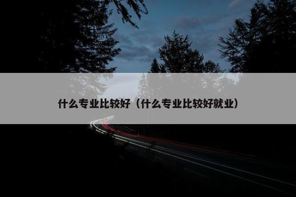 什么专业比较好（什么专业比较好就业）