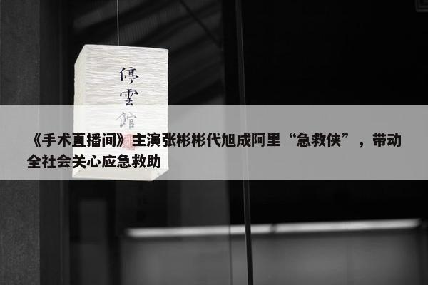 《手术直播间》主演张彬彬代旭成阿里“急救侠”，带动全社会关心应急救助