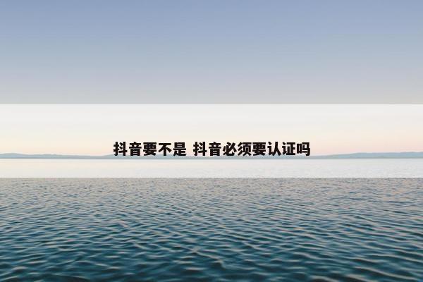 抖音要不是 抖音必须要认证吗