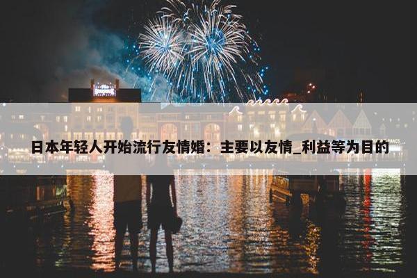 日本年轻人开始流行友情婚：主要以友情_利益等为目的