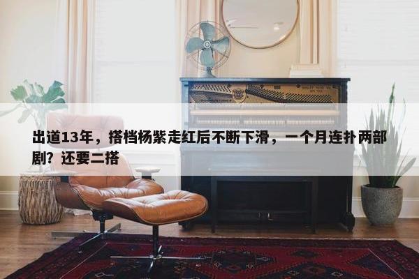 出道13年，搭档杨紫走红后不断下滑，一个月连扑两部剧？还要二搭