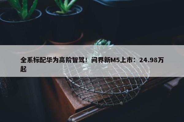 全系标配华为高阶智驾！问界新M5上市：24.98万起