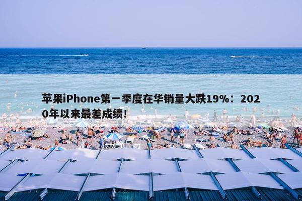 苹果iPhone第一季度在华销量大跌19%：2020年以来最差成绩！