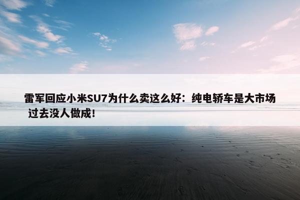 雷军回应小米SU7为什么卖这么好：纯电轿车是大市场 过去没人做成！