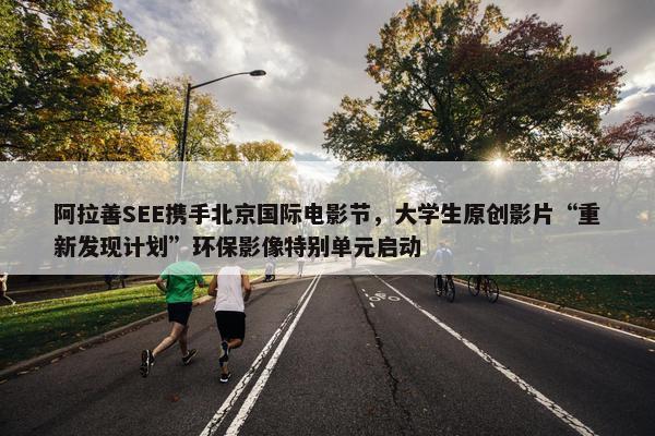 阿拉善SEE携手北京国际电影节，大学生原创影片“重新发现计划”环保影像特别单元启动