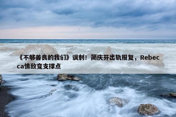 《不够善良的我们》讽刺！简庆芬出轨报复，Rebecca情敌变支撑点