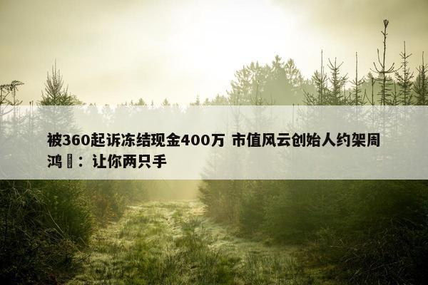 被360起诉冻结现金400万 市值风云创始人约架周鸿祎：让你两只手