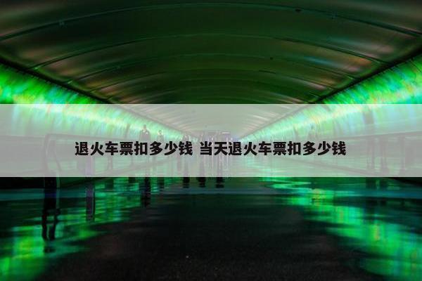 退火车票扣多少钱 当天退火车票扣多少钱