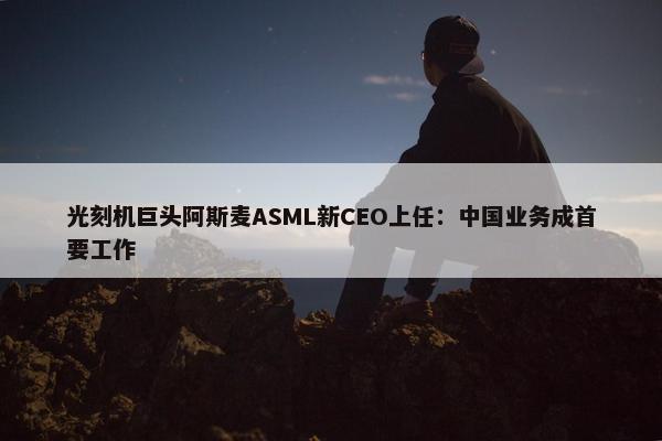 光刻机巨头阿斯麦ASML新CEO上任：中国业务成首要工作