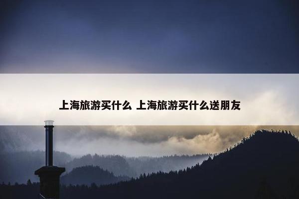 上海旅游买什么 上海旅游买什么送朋友