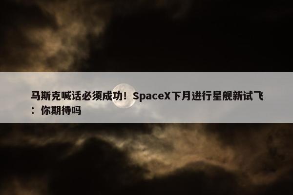 马斯克喊话必须成功！SpaceX下月进行星舰新试飞：你期待吗