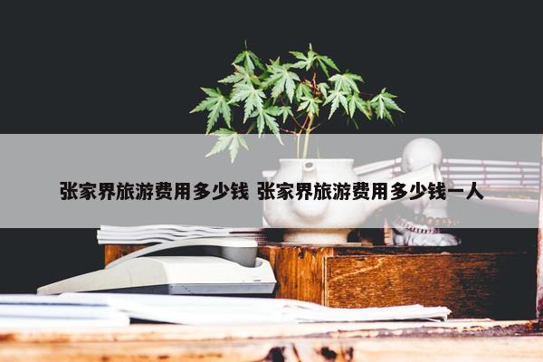 张家界旅游费用多少钱 张家界旅游费用多少钱一人