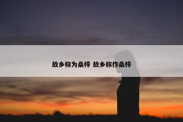 故乡称为桑梓 故乡称作桑梓