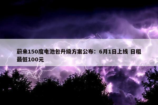 蔚来150度电池包升级方案公布：6月1日上线 日租最低100元