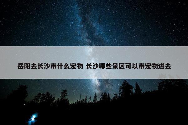 岳阳去长沙带什么宠物 长沙哪些景区可以带宠物进去