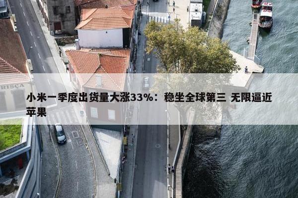 小米一季度出货量大涨33%：稳坐全球第三 无限逼近苹果