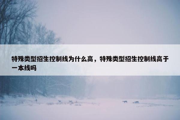 特殊类型招生控制线为什么高，特殊类型招生控制线高于一本线吗