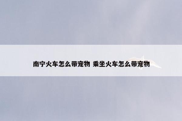 南宁火车怎么带宠物 乘坐火车怎么带宠物