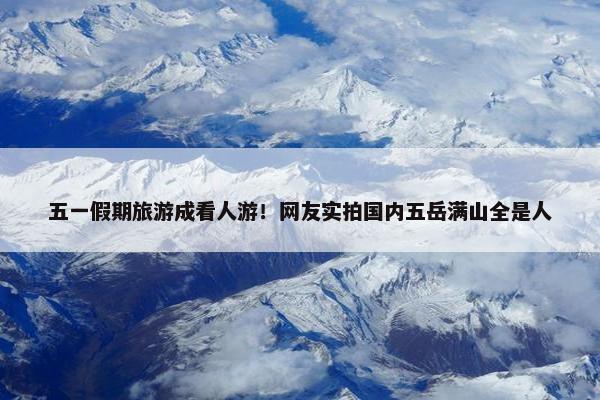 五一假期旅游成看人游！网友实拍国内五岳满山全是人