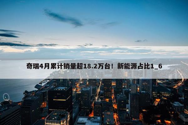 奇瑞4月累计销量超18.2万台！新能源占比1_6