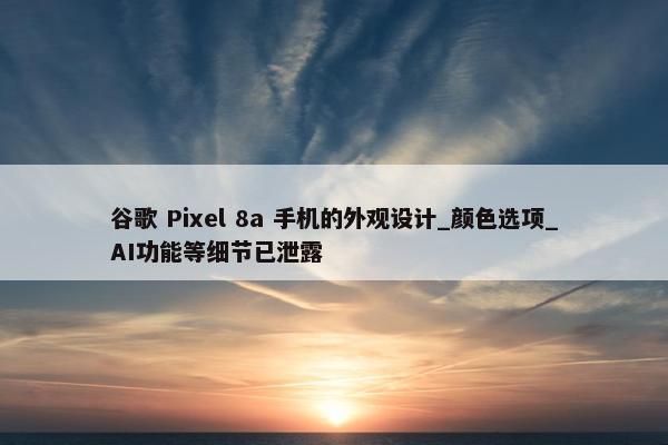 谷歌 Pixel 8a 手机的外观设计_颜色选项_AI功能等细节已泄露