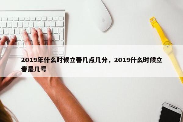 2019年什么时候立春几点几分，2019什么时候立春是几号