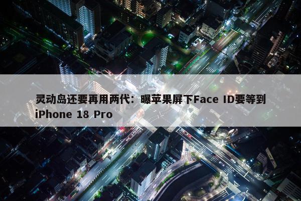 灵动岛还要再用两代：曝苹果屏下Face ID要等到iPhone 18 Pro