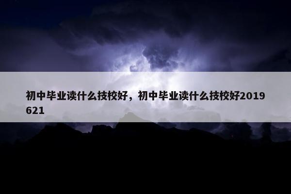 初中毕业读什么技校好，初中毕业读什么技校好2019621