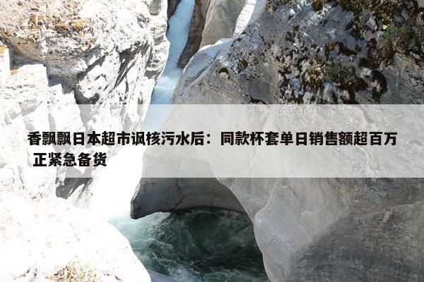 香飘飘日本超市讽核污水后：同款杯套单日销售额超百万 正紧急备货