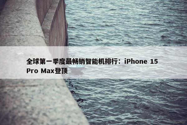 全球第一季度最畅销智能机排行：iPhone 15 Pro Max登顶