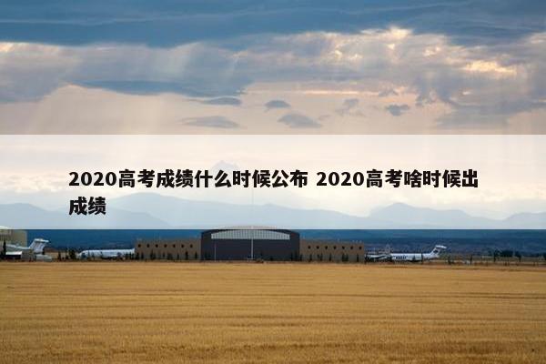 2020高考成绩什么时候公布 2020高考啥时候出成绩