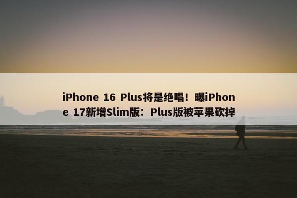 iPhone 16 Plus将是绝唱！曝iPhone 17新增Slim版：Plus版被苹果砍掉