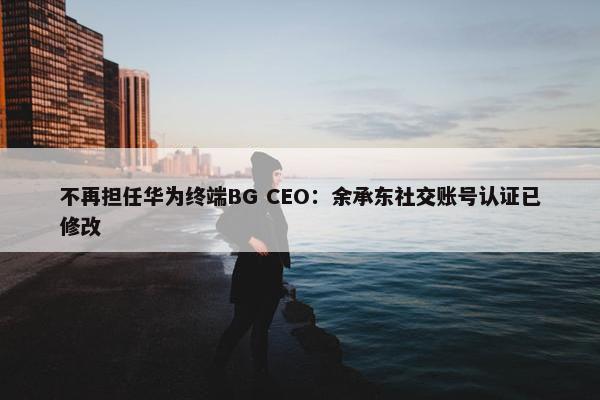 不再担任华为终端BG CEO：余承东社交账号认证已修改