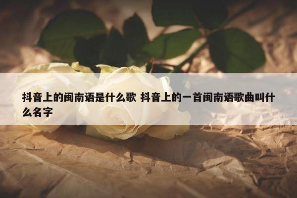 抖音上的闽南语是什么歌 抖音上的一首闽南语歌曲叫什么名字