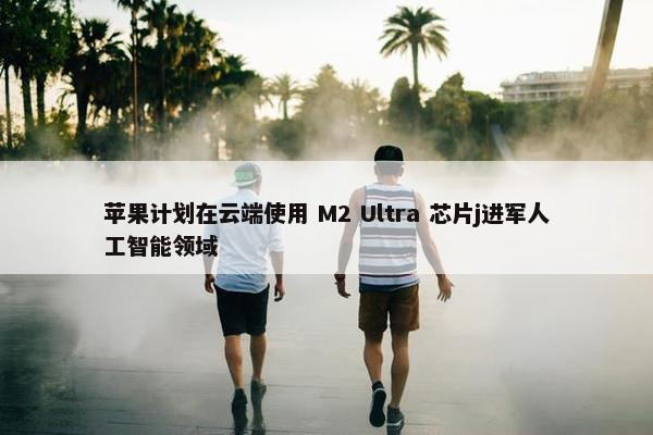 苹果计划在云端使用 M2 Ultra 芯片j进军人工智能领域