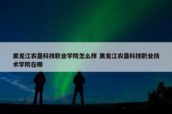 黑龙江农垦科技职业学院怎么样 黑龙江农垦科技职业技术学院在哪