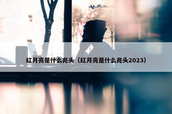 红月亮是什么兆头（红月亮是什么兆头2023）