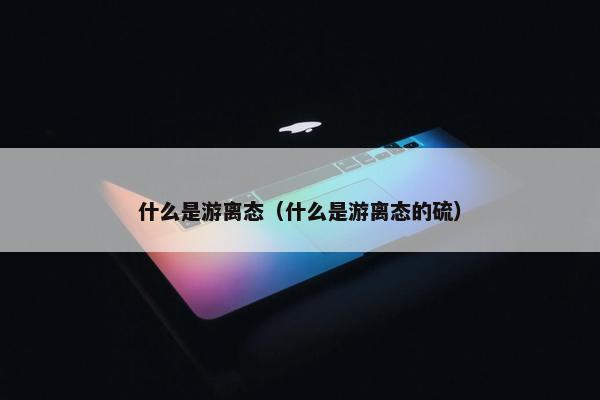 什么是游离态（什么是游离态的硫）