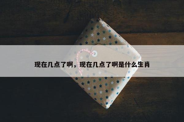 现在几点了啊，现在几点了啊是什么生肖