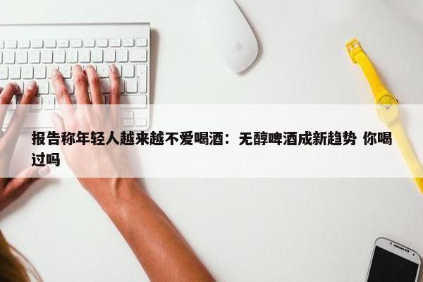 报告称年轻人越来越不爱喝酒：无醇啤酒成新趋势 你喝过吗