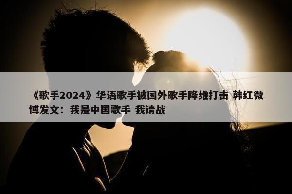 《歌手2024》华语歌手被国外歌手降维打击 韩红微博发文：我是中国歌手 我请战