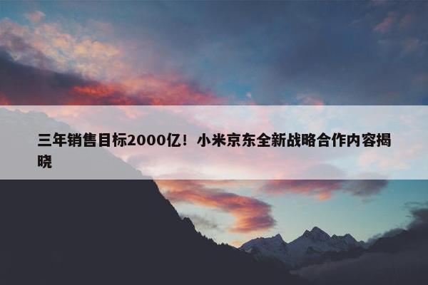 三年销售目标2000亿！小米京东全新战略合作内容揭晓