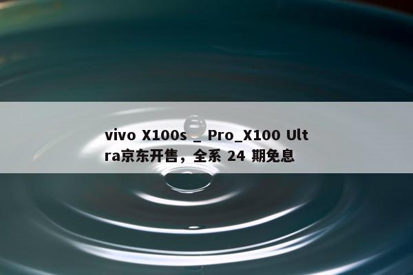 vivo X100s _ Pro_X100 Ultra京东开售，全系 24 期免息