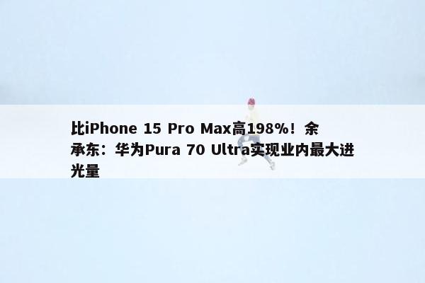 比iPhone 15 Pro Max高198%！余承东：华为Pura 70 Ultra实现业内最大进光量